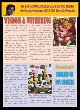 16 yrs old Paul Lazarus, a home study
                                                           student, reviews 33.3 IM Readio books


WISDOM & WITHERING                                                                                                                 WISDOM & WITHERING                                           Wisdom




                                                                                                                                                                                                 ithe
   Has education numbed our                                                                   to this book a lot, since
                                                                                                                              A Swirling spin down the spiral of childhood
                                                                                                                              and the naiveté years is where “Wisdom
                                                                                                                              and Withering” shall take you. We weigh the
                                                                                                                              volume of bona fide life experience against


higher senses? Has knowledge                                                                  I’ve seen people exhausting     the sheer weightlessness of innocence in
                                                                                                                              this soul exploration. Join us as we float
                                                                                                                              down the river on petals of the past and
                                                                                                                              adorn the veneers that only children are

trapped us instead of setting us                                                              themselves on education.        so blessed to have. Discover what you have
                                                                                                                              known since you were conceived and dig
                                                                                                                              deep into what you failed to acknowledge.


free?                                                                                         For what? a good job? for




                                                                                                                                                                                                   ring
                                                                                                                                      www.in10city.com.sg




  These are the questions                                                                     good money? and what does
we unlock as we proceed                                                                       it lead to, in the end?...The
                                                                                              following quotation are the
                                                                                                                              A Virtual Nation in the State Of Mind


into this book of epiphanies.
                                                                                              exact words a landlord of
  Here we discover how
                                                                                              mine once told me ”Only
education has been a gift
                                                                                              Studies is important”
on one hand and a trap on                                                                                                                                                                      opener on the fallacies of
                                                                                                 BK COVERS MAY 2010.indd 10                                                                                                7/22/10 4:24 PM




the other, for it enslaves the Looking back on it, I pity                                                                                                                                      education.    Most people
pursuer into a never ending the misconceptions that                                                                                                                                            seem to find education a
cycle of acquiring more and people have on the priorities                                                                                                                                      boon but in all actuality its a
thus spending his life ignoring of life.                                                                                                                                                       double edged sword.
everything else. I connect This book is really an eye                                                                                                                                            Highly recommended.


                                                                                                          the
                                                                                                                                                                 ?                                Who owns the world?
   Quite a serious matter
for a hot debate. This                                                                          who owns world
book is packed with


                                                                                                                                                                                                  SMOKERS OR
                                            Smoking

strong     convictions        of
                              The constant battle between those
                              who seek gratification and those who
                              persecute them. This is explored in

the various writers who       this thought provoking conversation
                              between smokers and nonsmokers
                              alike. We question the sincerity of
                              authoritative “big brother” organizations

have vehemently stressed      such     as     the    government
                              well as the in-faux-mation we are
                                      forcefed on a daily basis.
                                                                     as




                                                                                                                                                                                                  NON SMOKERS
their points with statistics and     www.in10city.com.sg


quotations.
  The      most     ingenious A Virtual Nation in the State Of Mind


part of this book like                                                                                                                                                                         this being the title, is
                                    Smokers Or
all    the     others   from                                                                                                                                                                   all    about     social    and
                                   Nonsmokers
in10city, is that its not                                                 978-981-08-5765-3
                                                                                                                                                                                               traditional views, expressed
just subjected to one                                                                                                                                                                          by       various        writers
                              thus making purple... Thus
  BK COVERS MAY 2010.indd 7                                                                                                                                                  7/22/10 4:24 PM




single     opinion, its     a                                                                                                                                                                  for and against smoking.
                              making a new opinion.
splash of opinions, Red                                                                                                                                                                         In one particular passage,
falls on blue and blue “Who owns the world?                                                                                                                                                    one of the Rjs writes
in turn mixes with red, Smokers or nonsmokers”                                                                                                                                                 “Why is it that female
 