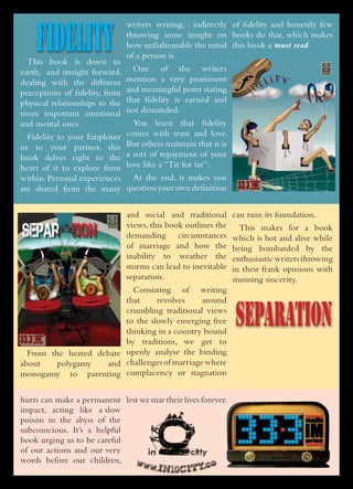 FIDELITY
                                writers writing, indirectly of fidelity and honestly few
                                throwing some insight on books do that, which makes
                                how unfathomable the mind this book a must read.
                                of a person is.
  This book is down to
earth, and straight forward,      One of the writers
dealing with the different      mention a very prominent
perceptions of fidelity, from   and meaningful point stating
physical relationships to the   that fidelity is earned and
more important emotional        not demanded.
and mental ones.                  You learn that fidelity
  Fidelity to your Employer     comes with trust and love.
or to your partner, this        But others maintain that it is
book delves right to the        a sort of repayment of your
heart of it to explore from     love like a “Tit for tat”.
within. Personal experiences At the end, it makes you
are shared from the many question your own definition


                                and social and traditional       can ruin its foundation.

SEPaR TION
    A
                                views, this book outlines the
                                demanding circumstances
                                                                   This makes for a book
                                                                 which is hot and alive while
                                of marriage and how the          being bombarded by the
                                inability to weather the         enthusiastic writers throwing
                                storms can lead to inevitable    in their frank opinions with
                                separation.                      stunning sincerity.
                           Consisting of writing


                                                                 SEPARATION
                         that     revolves    around
                         crumbling traditional views
                         to the slowly emerging free
                         thinking in a country bound
                         by traditions, we get to
  From the heated debate openly analyse the binding
about    polygamy   and challenges of marriage where
monogamy to parenting complacency or stagnation


hurts can make a permanent lest we mar their lives forever.
impact, acting like a slow
poison in the abyss of the
subconscious. It’s a helpful
book urging us to be careful
of our actions and our very
words before our children,    www
                                    .IN10CITY.co
 