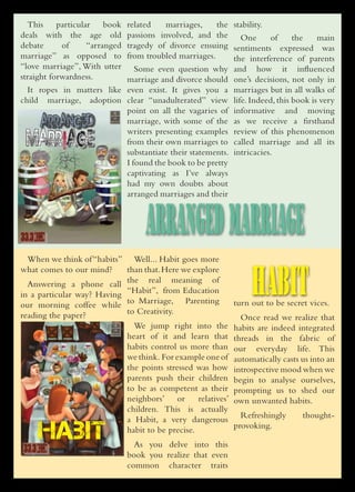 This     particular    book
                                                related    marriages,     the stability.
                     deals with the age old     passions involved, and the One            of   the   main
                     debate      of      “arranged
                                                tragedy of divorce ensuing sentiments expressed was
                     marriage” as opposed to    from troubled marriages.       the interference of parents
                     “love marriage”, With utter   Some even question why and how it influenced
                     straight forwardness.      marriage and divorce should one’s decisions, not only in
                       It ropes in matters like even exist. It gives you a marriages but in all walks of
                     child marriage, adoption clear “unadulterated” view life. Indeed, this book is very
                                                point on all the vagaries of informative and moving
                          ARRANGED              marriage, with some of the as we receive a firsthand
                                                writers presenting examples review of this phenomenon
                      MARRIAGE                  from their own marriages to called marriage and all its
                                                substantiate their statements. intricacies.
                                                I found the book to be pretty
                                                captivating as I’ve always
                                                had my own doubts about
                                                arranged marriages and their



-981-08-5759-2




                                              7/19/10 8:18 PM
                                                                     ARRANGED MARRIAGE
                       When we think of “habits” Well... Habit goes more


                                                                                                   HABIT
                     what comes to our mind?     than that. Here we explore
                       Answering a phone call the real meaning of
                     in a particular way? Having “Habit”, from Education
                     our morning coffee while to Marriage, Parenting                          turn out to be secret vices.
                     reading the paper?          to Creativity.
                                                                                                Once read we realize that
                                                                   We jump right into the     habits are indeed integrated
                                                                 heart of it and learn that   threads in the fabric of
                                                                 habits control us more than  our everyday life. This
                                                                 we think. For example one of automatically casts us into an
                                                                 the points stressed was how  introspective mood when we
                                                                 parents push their children  begin to analyse ourselves,
                                                                 to be as competent as their  prompting us to shed our
                                                                 neighbors’ or        relatives’
                                                                                              own unwanted habits.
                                                                 children. This is actually
                                                                 a Habit, a very dangerous Refreshingly           thought-


 978-981-08-5761-5
                          HABIT                                  habit to be precise.
                                                                   As you delve into this
                                                                                                 provoking.


                                               7/19/10 8:18 PM
                                                                 book you realize that even
                                                                 common character traits
 