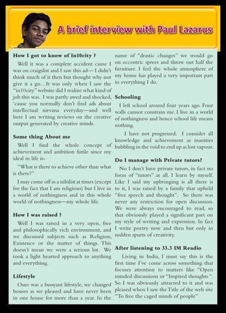 A brief interview with Paul Lazarus

How I got to know of In10city ?                 name of “drastic changes” we would go
  Well it was a complete accident cause I       on eccentric sprees and throw out half the
was on craigslist and I saw this ad— I didn’t   furniture. I feel the whole atmosphere of
think much of it then but thought why not       my home has played a very important part
give it a go…It was only when I saw the         in everything I do.
“in10city” website did I realize what kind of
job this was. I was partly awed and shocked,    Schooling
‘cause you normally don’t find ads about          I left school around four years ago. Four
intellectual nirvana everyday—and well          walls cannot constrain me. I live in a world
here I am writing reviews on the creative       of nothingness and hence school life means
output generated by creative minds.             nothing.
                                            I have not progressed. I consider all
Some thing About me
                                         knowledge and achievement as inanities
  Well I find the whole concept of bubbling in the void to end up as lost vapour.
achievement and ambition futile since my
ideal in life is-                        Do I manage with Private tutors?
   “What is there to achieve other than what No I don’t have private tutors, in fact no
is there?”                                       form of “tutors” at all. I learn by myself.
   I may come off as a nihilist at times (except Like I said my upbringing is all there is
for the fact that I am religious) but I live in to it, I was raised by a family that upheld
a world of nothingness and in this whole “free speech and thought”. So there was
world of nothingness—my whole life.              never any restriction for open discussion.
                                                 We were always encouraged to read, so
How I was raised ?                               that obviously played a significant part on
   Well I was raised in a very open, free my style of writing and expression. In fact
and philosophically rich environment, and I write poetry now and then but only in
we discussed subjects such as Religion, sudden spurts of creativity.
Existence or the matter of things. This
doesn’t mean we were a serious lot. We After listening to 33.3 IM Readio
took a light hearted approach to anything      Living in India, I must say this is the
and everything.                            first time I’ve come across something that
                                           focuses attention to matters like “Open
Lifestyle                                  minded discussions or “Inspired thoughts “.
  Ours was a buoyant lifestyle, we changed So I was obviously attracted to it and was
houses as we pleased and have never been pleased when I saw the Title of the web site
in one house for more than a year. In the “To free the caged minds of people”
 