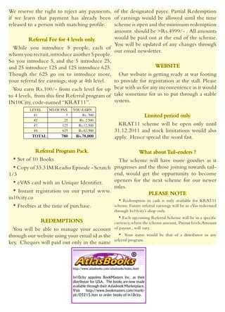 We reserve the right to reject any payments, of the designated payee. Partial Redemption
if we learn that payment has already been of earnings would be allowed until the time
released to a person with matching profile.      scheme is open and the minimum redemption
                                                 amount should be >Rs.4999/- . All amounts
          Referral Fee for 4 levels only.        would be paid out at the end of the scheme.
                                                 You will be updated of any changes through
  While you introduce 5 people, each of
                                                 our email newsletter.
whom you recruit, introduce another 5 people.
So you introduce 5, and the 5 introduce 25,
and 25 introduce 125 and 125 introduce 625.                        WEBSITE
Though the 625 go on to introduce more, Our website is getting ready at war footing
your referral fee earnings, stop at 4th level.   to provide for registration at the stall. Please
  You earn Rs.100/- from each level for up bear with us for any inconvenience as it would
to 4 levels, from this first Referral program of take sometime for us to put through a stable
IN10City, code-named “KRAT11”.                   system.
         LEVEL    NO OF PAX    YOU EARN
           #1              5       Rs. 500                                         Limited period only
           #2             25      Rs. 2,500
           #3            125     Rs.12,500                    KRAT11 scheme will be open only until
           #4            625     Rs.62,500                  31.12.2011 and stock limitations would also
          TOTAL         780      Rs.78,000                  apply. Hence spread the word fast.

            Referral Program Pack.                                               What about Tail-enders ?
  * Set of 10 Books                             The scheme will have more goodies as it
  * Copy of 33.3 IM Readio Episode - Scratch progresses and the those joining towards tail-
1/3                                          end, would get the opportunity to become
  * eVAS card with an Unique Identifier.     openers for the next scheme for our newer
                                             titles.
  * Instant registration on our portal www.                   PLEASE NOTE
in10city.co                                     * Redemption in cash is only available for KRAT11
  * Freebies at the time of purchase.                       scheme. Future referral earnings will be in eVas redeemed
                                                            through In10city’s shop only.
                                                               * Each upcoming Referral Scheme will be in a specific
               REDEMPTIONS                                  currency, where the scheme amount, Payout levels,Amount
  You will be able to manage your account                   of payout , will vary.
through our website using your email id as the                 * Your status would be that of a distributor in any
                                                            referral program.
key. Cheques will paid out only in the name



                               http://www.atlasbooks.com/atlasbooks/index.html

                               In10city appoints BookMasters Inc. as their
                               distributor for USA. The books are now made
                               available through their Atlasbook Marketplace.
                               Visit    http://www.bookmasters.com/markt-
                               plc/03215.htm to order books of in10city.
 