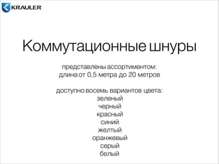 Коммутационные шнуры 
представлены ассортиментом: 
длина от 0,5 метра до 20 метров 
! 
доступно восемь вариантов цвета: 
зеленый 
черный 
красный 
синий 
желтый 
оранжевый 
серый 
белый 
 