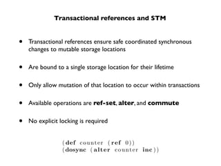 Transactional references and STM


•   Transactional references ensure safe coordinated synchronous
    changes to mutable storage locations


•   Are bound to a single storage location for their lifetime


•   Only allow mutation of that location to occur within transactions


•   Available operations are ref-set, alter, and commute


•   No explicit locking is required


                 ( def c o u n t e r ( r e f 0 ) )
                 ( dosync ( a l t e r c o u n t e r inc ) )
 