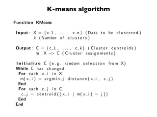 K-means algorithm
Function KMeans

 Input : X = { x 1 , . . . , x n } ( Data t o be c l u s t e r e d )
         k ( Number o f c l u s t e r s )

Output : C = { c 1 , . . . , c k } ( C l u s t e r c e n t r o i d s )
         m: X −> C ( C l u s t e r a s s i g n m e n t s )

I n i t i a l i z e C ( e . g . random s e l e c t i o n from X)
While C h a s changed
  For e a c h x i i n X
   m( x i ) = a r g m i n j d i s t a n c e ( x i , c j )
 End
  For e a c h c j i n C
   c j = c e n t r o i d ( { x i | m( x i ) = j } )
 End
End
 