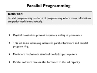 Parallel Programming
Deﬁnition:
Parallel programming is a form of programming where many calculations
are performed simultaneously.




•   Physical constraints prevent frequency scaling of processors


•   This led to an increasing interest in parallel hardware and parallel
    programming


•   Multi-core hardware is standard on desktop computers


•   Parallel software can use this hardware to the full capacity
 