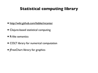 Statistical computing library


• http://wiki.github.com/liebke/incanter
• Clojure-based statistical computing
• R-like semantics
• COLT library for numerical computation
• JFreeChart library for graphics
 