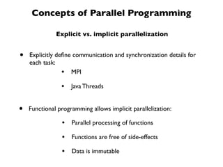 Concepts of Parallel Programming

              Explicit vs. implicit parallelization


•   Explicitly deﬁne communication and synchronization details for
    each task:
                 • MPI
                •   Java Threads


•   Functional programming allows implicit parallelization:

                •   Parallel processing of functions

                •   Functions are free of side-effects

                •   Data is immutable
 