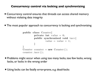 Concurrency control via locking and synchronizing

• Concurrency control ensures that threads can access shared memory
 without violating data integrity


• The most popular approach to concurrency is locking and synchronizing
               public c l a s s Counter {
                         private int v a l u e = 0 ;
                         public synchronized void i n c r {
                                     value = value + 1;
                         }
               }
               Counter c o u n t e r = new Counter ( ) ;
               counter . incr ( ) ;

• Problems might occur when using too many locks, too few locks, wrong
  locks, or locks in the wrong order


• Using locks can be fatally error-prone, e.g. dead-locks
 