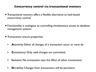 Concurrency control via transactional memory


• Transactional memory offers a ﬂexible alternative to lock-based
  concurrency control


• Functionality is analogous to controlling simultaneous access to database
  management systems


• Transactions ensure properties:
  •   Atomicity: Either all changes of a transaction occur or none do

  •   Consistency: Only valid changes are committed

  •   Isolation: No transaction sees the effect of other transactions

  •   Durability: Changes from transactions will be persistent
 