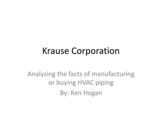 Krause Corporation

Analyzing the facts of manufacturing
       or buying HVAC piping
           By: Ken Hogan
 