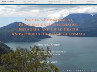 INTRODUCTION DATA AND CONTEXT METHODOLOGY RESULTS DISCUSSION
.
WOMEN’S EMPOWERMENT,
PARTICIPATION IN INFORMATION
NETWORKS, AND CHILD HEALTH
KNOWLEDGE IN HIGHLAND GUATEMALA
Brooke L. Krause
Ph.D. Candidate, Applied Economics
University of Minnesota
May 28, 2015
 