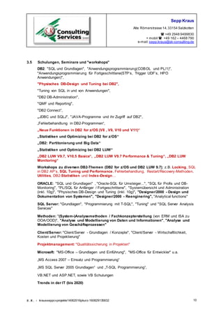 Sepp Kraus
Alte Römerstrasse 14,33154 Salzkotten
 +49 2948 9499830
+ mobil  +49 162 – 4468 790
e-mail:sepp.kraus@sk-consulting.de
S.K. - krausseppcvprojekte14062016pkurz-160829135832 10
3.5 Schulungen, Seminare und "workshops"
DB2: "SQL und Grundlagen", "Anwendungsprogrammierung(COBOL und PL/1)",
"Anwendungsprogrammierung für Fortgeschrittene(STP’s, Trigger UDF’s, HPO
Anwendungen)",
"Physisches DB-Design und Tuning bei DB2",
"Tuning von SQL in und von Anwendungen",
"DB2 DB-Administration",
"QMF und Reporting",
"DB2 Connect“,
„JDBC und SQLJ", "JAVA-Programme und ihr Zugriff auf DB2",
„Fehlerbehandlung in DB2-Programmen“,
„Neue Funktionen in DB2 for z/OS (V8 , V9, V10 und V11)“
„Statistiken und Optimizing bei DB2 for z/OS“
„DB2: Partitonierung und Big Data“
„Statistiken und Optimizing bei DB2 LUW“
„DB2 LUW V9.7, V10.5 Basics“, „DB2 LUW V9.7 Performance & Tuning“, „DB2 LUW
Monitoring“
Workshops zu diversen DB2-Themen (DB2 for z/OS und DB2 LUW 9.7); z.B. Locking, SQL
in DB2 AP’s, SQL Tuning und Performance, Fehlerbehandlung, Restart/Recovery-Methoden,
Utilities, DB2-Statistiken und Index-Design…
ORACLE: "SQL und Grundlagen" , "Oracle-SQL für Umsteiger...", "SQL für Profis und DB-
Monitoring", "PL/SQL für Anfänger / Fortgeschrittene", "Systemübersicht und Administration
(inkl. 10g)", "Physisches DB-Design und Tuning (inkl. 10g)", "Designer/2000 - Design und
Dokumentation von Systemen", "Designer/2000 - Reenginering", "Analytical functions"
SQL Server: "Grundlagen", "Programmierung mit T-SQL", "Tuning" und "SQL Server Analysis
Services"
Methoden: "(System-)Analysemethoden / Fachkonzepterstellung (von ERM und ISA zu
OOA/OOD)", "Analyse und Modellierung von Daten und Informationen", "Analyse und
Modellierung von Geschäftsprozessen"
Client/Server: "Client/Server - Grundlagen / Konzepte", "Client/Server - Wirtschaftlichkeit,
Kosten und Projektierung"
Projektmanagement: "Qualitätssicherung in Projekten"
Microsoft: "MS-Office – Grundlagen und Einführung", "MS-Office für Entwickler" u.a.
„MS Access 2007 – Einsatz und Programmierung“
„MS SQL Server 2005 Grundlagen“ und „T-SQL Programmierung“,
VB.NET und ASP.NET, sowie VB Schulungen
Trends in der IT (bis 2020)
 