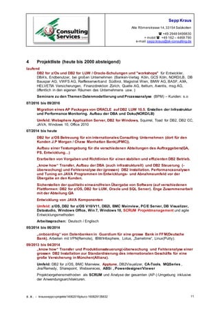 Sepp Kraus
Alte Römerstrasse 14,33154 Salzkotten
 +49 2948 9499830
+ mobil  +49 162 – 4468 790
e-mail:sepp.kraus@sk-consulting.de
S.K. - krausseppcvprojekte14062016pkurz-160829135832 11
4 Projektliste (heute bis 2000 absteigend)
laufend
DB2 for z/Os und DB2 for LUW / Oracle-Schulungen und "workshops" für Entwickler,
DBA's, Endbenutzer, bei großen Unternehmen (Banken-Verlag Köln, GCS Köln, NORD/LB, DB
Bauspar AG, VWFS AG, Raiffeisenverband Südtirol, Magistrat Wien, BMW AG, BASF, AXA,
HELVETIA Versicherungen, Finanzdirektion Zürich, Quelle AG, Itellium, Aventis, msg AG,
öffentlich in den eigenen Räumen des Unternehmens usw. )
Seminare zu den Themen Datenmodellierung und Prozessanalyse (BPM) – Kunden: s.o
07/2016 bis 09/2016
Migration eines AP Packages von ORACLE auf DB2 LUW 10.5. Erstellen der Infrastruktur
und Performance Monitoring. Aufbau der DBA und Doku(NORD/LB)
Umfeld: Websphere Application Server, DB2 for Windows, Squirrel, Toad for DB2, DB2 CC,
JAVA, Windows 10, Office 2010
07/2014 bis heute
DB2 for z/OS Betreuung für ein internationales Consulting Unternehmen (dort für den
Kunden J.P Morgan / Chase Manhattan Bank(JPMC)).
Aufbau einer Testumgebung für die verschiedenen Abteilungen des Auftraggebers(QA,
PS, Entwicklung…)
Erarbeiten von Vorgaben und Richtlinien für einen stabilen und effizienten DB2 Betrieb.
„know how“ Transfer, Aufbau der DBA (auch infrastrukturell) und DB2 Steuerung (-
überwachung) und Fehleranalyse der (grossen) DB2 Installation. Performanceanalysen
und Tuning an JAVA Programmen im Entwicklungs- und Abnahmeumfeld vor der
Übergabe an den Kunden.
Sicherstellen der qualitativ einwandfreien Übergabe von Software (auf verschiedenen
Plattformen: DB2 for z/OS, DB2 for LUW, Oracle und SQL Server). Enge Zusammenarbeit
mit der Abteilung QA
Entwicklung von JAVA Komponenten
Umfeld: z/OS, DB2 for z/OS V10/V11, DB2I, BMC Mainview, PC/E Server, DB Visualizer,
Datastudio, Windows Office, Win 7, Windows 10, SCRUM Projektmanagement und agile
Entwicklungsmethoden
Arbeitssprachen: Deutsch / Englisch
05/2014 bis 06/2014
„onboarding“ von Datenbanken in Guardium für eine grosse Bank in FFM(Deutsche
Bank). Arbeiten mit VPN(Remote), IBM/Infosphere, Lotus, „Sametime“, Linux(Putty).
09/2013 bis 04/2014
„know how“ Transfer und Produktionssteuerung(-überwachung und Fehleranalyse einer
grossen DB2 Installation zur Standardisierung des internationalen Geschäfts für eine
große Versicherung in München(Allianz).
Umfeld: DB2 for z/OS, BMC Mainview, Apptune, DB2Visualizer, CA-Tools, MQSeries ,
Jira/Remedy, Sharepoint, Webservices, ABSi , Powerdesigner/Viewer
Projektvorgehensmethoden als SCRUM und Analyse der gesamten (AP-) Umgebung inklusive
der Anwendungsarchitekturen.
 