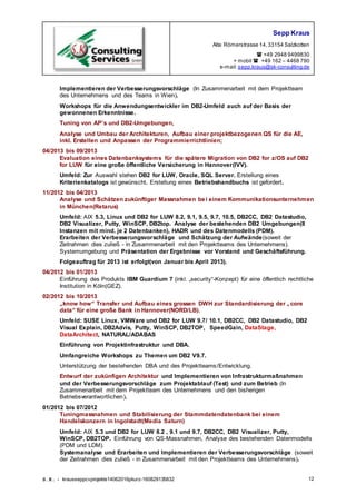 Sepp Kraus
Alte Römerstrasse 14,33154 Salzkotten
 +49 2948 9499830
+ mobil  +49 162 – 4468 790
e-mail:sepp.kraus@sk-consulting.de
S.K. - krausseppcvprojekte14062016pkurz-160829135832 12
Implementieren der Verbesserungsvorschläge (In Zusammenarbeit mit dem Projektteam
des Unternehmens und des Teams in Wien).
Workshops für die Anwendungsentwickler im DB2-Umfeld auch auf der Basis der
gewonnenen Erkenntnisse.
Tuning von AP’s und DB2-Umgebungen,
Analyse und Umbau der Architekturen, Aufbau einer projektbezogenen QS für die AE,
inkl. Erstellen und Anpassen der Programmierrichtlinien;
04/2013 bis 09/2013
Evaluation eines Datenbanksystems für die spätere Migration von DB2 for z/OS auf DB2
for LUW für eine große öffentliche Versicherung in Hannover(IVV).
Umfeld: Zur Auswahl stehen DB2 for LUW, Oracle, SQL Server. Erstellung eines
Kriterienkatalogs ist gewünscht. Erstellung eines Betriebshandbuchs ist gefordert.
11/2012 bis 04/2013
Analyse und Schätzen zukünftiger Massnahmen bei einem Kommunikationsunternehmen
in München(Retarus)
Umfeld: AIX 5.3, Linux und DB2 for LUW 8.2, 9.1, 9.5, 9.7, 10.5, DB2CC, DB2 Datastudio,
DB2 Visualizer, Putty, WinSCP, DB2top. Analyse der bestehenden DB2 Umgebungen(8
Instanzen mit mind. je 2 Datenbanken), HADR und des Datenmodells (PDM).
Erarbeiten der Verbesserungsvorschläge und Schätzung der Aufwände(soweit der
Zeitrahmen dies zuließ - in Zusammenarbeit mit den Projektteams des Unternehmens).
Systemumgebung und Präsentation der Ergebnisse vor Vorstand und Geschäftsführung.
Folgeauftrag für 2013 ist erfolgt(von Januar bis April 2013).
04/2012 bis 01/2013
Einführung des Produkts IBM Guardium 7 (inkl. „security“-Konzept) für eine öffentlich rechtliche
Institution in Köln(GEZ).
02/2012 bis 10/2013
„know how“ Transfer und Aufbau eines grossen DWH zur Standardisierung der „ core
data“ für eine große Bank in Hannover(NORD/LB).
Umfeld: SUSE Linux, VMWare und DB2 for LUW 9.7/ 10.1, DB2CC, DB2 Datastudio, DB2
Visual Explain, DB2Advis, Putty, WinSCP, DB2TOP, SpeedGain, DataStage,
DataArchitect, NATURAL/ADABAS
Einführung von Projektinfrastruktur und DBA.
Umfangreiche Workshops zu Themen um DB2 V9.7.
Unterstützung der bestehenden DBA und des Projektteams/Entwicklung.
Entwurf der zukünfigen Architektur und Implementieren von Infrastrukturmaßnahmen
und der Verbesserungsvorschläge zum Projektablauf (Test) und zum Betrieb (In
Zusammenarbeit mit dem Projektteam des Unternehmens und den bisherigen
Betriebsverantwortlichen).
01/2012 bis 07/2012
Tuningmassnahmen und Stabilisierung der Stammdatendatenbank bei einem
Handelskonzern in Ingolstadt(Media Saturn)
Umfeld: AIX 5.3 und DB2 for LUW 8.2 , 9.1 und 9.7, DB2CC, DB2 Visualizer, Putty,
WinSCP, DB2TOP. Einführung von QS-Massnahmen, Analyse des bestehenden Datenmodells
(PDM und LDM).
Systemanalyse und Erarbeiten und Implementieren der Verbesserungsvorschläge (soweit
der Zeitrahmen dies zuließ - in Zusammenarbeit mit den Projektteams des Unternehmens).
 