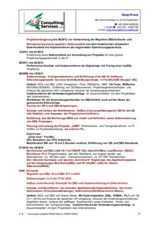 Sepp Kraus
Alte Römerstrasse 14,33154 Salzkotten
 +49 2948 9499830
+ mobil  +49 162 – 4468 790
e-mail:sepp.kraus@sk-consulting.de
S.K. - krausseppcvprojekte14062016pkurz-160829135832 13
Projektverlängerung bis 08/2012 zur Vorbereitung der Migration DB2-to-Oracle und
Reengineering einesLogischen Datenmodells aus dem bestehenden physischen
Datenmodells mit Implementieren der abgeleiteten Optimierungspotentiale.
12/2011 bis 01/2012
Entwicklung eines Datenmodells zur Verwaltung von Projekten für eine grosse
Projektierungsgesellschaft in der IT.
09/2011 bis 02/2012
Performance-Analyse und Implementieren der Ergebnisse mit Tuning einer mySQL
Umgebung
06/2009 bis 12/2011
Systemanalyse, Tuningmassnahmen und Einführung einer QS für Software-
Entwicklungsprojekte bei einer Groß-Bank/Bausparkasse in Frankfurt(DB Bauspar AG).
Umfeld: CICS und DB2, z/OS, Omegamon, iTune, DB2Admin, QMF, CA-Tools, MQSeries,
NATURAL/ADABAS. Einführung von QS-Massnahmen, Projektvorgehensmethoden und
Analyse der gesamten (AP-) Umgebung inklusive der Anwendungsarchitekturen.
Implementieren der Verbesserungsvorschläge (In Zusammenarbeit mit dem Projektteam
des Unternehmens).
Workshops für die Anwendungsentwickler im DB2-Umfeld auch auf der Basis der
gewonnenen Erkenntnisse.
Tuning von AP’s und DB2-Umgebungen,
Analyse und Umbau der Architekturen, Aufbau einer projektbezogenen QS für die AE,
inkl. Erstellen und Anpassen der Programmierrichtlinien;
Einführung des QS-Werkzeugs DBIQ von Insoft und Definition, sowie Automatisierung
von DBA Prozessen.
Planung und Leitung des Projekts „JUMP“ (Performance- und Tuningmaßnahmen im IT-
Umfeld zur Kostenreduzierung) als externer PL.
Ergebnisse:
„know how“ Transfer,
30% Reduktion der CPU Aufwände,
Batchlaufzeit ME von 10 auf 3 Stunden verkürzt, Einführung von QS und DB2-Standards
07/2010 bis 10/2010
Benchmarks auf DB2 LUW V9.7 mit VM(HP UX), OptimPerfMon, LoadRunner, DB2CC,
Microfocus PL/1 Programmpaket, das vom Mainframe aus migriert worden war.
Datenvolumen ca. 185 Mio „rows“, Transaktionsvolumen ca. 417.000 Transaktionen.
Ziel: Gleicher Durchsatz und gleiche „benchmark“-Ergebnisse des Applikationspakets
auf den Umgebungen Mainframe(DB2) und HP UX(DB2 LUW) für Allianz
Österreich(AMOS)
2006 bis heute
Migration von DB2 10 auf DB2 V11 in 2016.
Risikoanalysen in in der IT für 2016.
Aufbau einesSecurity Konzepts für DB2 und Implementierung im Unternehmen.
Analyse und Durchführen von diversen Applikationstuningmassnahmen bei einem
italienischen (Finanzdienstleistungs-) Unternehmen(Raiffeisenverein Bozen)
Umfeld: CICS und DB2 und Oracle Server. Mit Code-Inspektion (SQL, COBOL, PL/1 und VB,
C++, JAVA) und Analyse der gesamten AP-Umgebung inklusive der Anwendungsarchitekturen.
Abgeleitet daraus: Analyse der auffälligen Applikationen, sowie Erarbeiten, Testen und
Dokumentieren der Tuningvorschläge. Implementieren der Verbesserungsvorschläge (In
Zusammenarbeit mit dem Projektteam des Unternehmens).
 