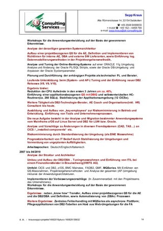 Sepp Kraus
Alte Römerstrasse 14,33154 Salzkotten
 +49 2948 9499830
+ mobil  +49 162 – 4468 790
e-mail:sepp.kraus@sk-consulting.de
S.K. - krausseppcvprojekte14062016pkurz-160829135832 14
Workshops für die Anwendungsentwicklung auf der Basis der gewonnenen
Erkenntnisse.
Analyse der derzeitigen gesamten Systemarchitektur
Aufbau einer projektbezogenen QS für die AE, Definition und Implementieren von
Richtlinien für interne AE, DBA und externe SW Lieferanten, sowie Einführung log.
Datenmodellierungsmethoden in der Projektvorgehensmethodik.
Analyse und Tuning der Online-Banking-Systeme auf einer ORACLE 11g Umgebung.
Analyse und Änderung der Oracle PL/SQL Skripts, sowie der Oracle DB-Umgebung und
Anpassen der Oracle Systemparameter.
Planung und Durchführung der anhängigen Projekte als technischer PL und Berater.
Laufende Unterstützung beim (System- und AP-) Tuning und der Einführung neuer DB2
Releases (V8, V9, V10).
Ergebnis bisher:
Reduktion der CPU Aufwände in den ersten 3 Jahren um ca. 40%,
Einführung einer applikationsbezogenen QS mit DBIQ und selbstentwickelten HC-
Routinen(ca. 260 SQLs). Stabilisierung der Applikationsumgebung (12 CICSe).
Weitere Tätigkeit als DB2-Technologie-Berater, AE Coach und Organisations-(inkl. HR)
Consultant bis heute.
Ausbildung und Aufbau von „key-employees“ zur Risikominimierung in Betrieb und
Entwicklung. Einführung von Tools und Unternehmensprozessen.
Die neue Aufgabe besteht in der Analyse und Migration bestimmter Anwendungssysteme
vom Mainframe z/OS auf Linux Server und DB2 for LUW bzw. Oracle.
Analyse und Vorschläge zu Änderungen in diversen Fremdsystemen (CAD, TAS…) an
CICS / „installed components“ etc.
Risikominimierung durch Standardisierung der Umgebung (als EINE Massnahme)
Prognostizierbarkeit von IT Bedarf durch Stabilisierung der Umgebungen und
Vermeidung von ungeplanten Auffälligkeiten.
Arbeitssprachen: Deutsch/Englisch/Italienisch
2007 bis 04/2010
Analyse der Struktur und Architektur
Umbau und Aufbau der DB2/DBA , Tuningmassnahmen und Einführung von ITIL bei
einem Finanzdienstleister in Braunschweig(VWFS AG).
Umfeld: CICS und DB2, z/OS, BMC Mainview, FADB2, QMF, MQSeries. Mit Einführen von
QS-Massnahmen, Projektvorgehensmethoden und Analyse der gesamten (AP-)Umgebung
inklusive der Anwendungsarchitekturen.
Implementieren der Verbesserungsvorschläge (In Zusammenarbeit mit den Projektteams
des Unternehmens).
Workshops für die Anwendungsentwicklung auf der Basis der gewonnenen
Erkenntnisse.
Ergebnisse: neben „know how“ Transfer, Aufbau einer projektbezogenen QS für die AE
und die DB2/DBA und Definition, sowie Automatisierung von (DBA-) Prozessen
Weitere Ergebnisse: Zentrales Fehlerhandling mit MQSeries als asynchrone Plattform;
Pflegeapplikationen von DB2-Tabellen am Host aus Web-Umgebungen für die FA
 