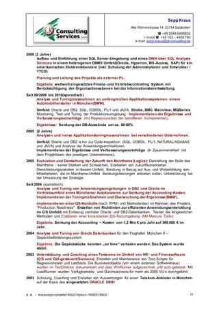 Sepp Kraus
Alte Römerstrasse 14,33154 Salzkotten
 +49 2948 9499830
+ mobil  +49 162 – 4468 790
e-mail:sepp.kraus@sk-consulting.de
S.K. - krausseppcvprojekte14062016pkurz-160829135832 15
2006 (2 Jahre)
Aufbau und Einführung einer SQL Server-Umgebung und eines DWH über SQL Analysis
Services in einem heterogenen DBMS Umfeld(Oracle, Hyperion, MS-Access, SAP) für ein
amerikanischen Elektronikkonzern (inkl. Schulung der Administratoren und Entwickler /
TYCO)
Planung und Leitung des Projekts als externer PL.
Ergebnis: weltweit eingesetztes Finanz- und Vertriebscontrolling System mit
Berücksichtigung der Organisationsebenen bei der Informationsbereitsstellung.
Seit 09/2006 bis 2010(sporadisch)
Analyse und Tuningmassnahmen an umfangreichen Applikationssystemen einem
Automobilhersteller in München(BMW).
Umfeld: Oracle und DB2, SQL, COBOL, PL/1 und JAVA, Strobe, BMC Mainview, MQSeries.
Monitoring, Test und Tuning der Produktionsumgebung. Implementieren der Ergebnisse und
Verbesserungsvorschläge (mit Regressionstest der betroffenen Komponenten).
Ergebnisse: Senkung der DB-Auswände um ca. 80-90%
2005 (2 Jahre)
Analysen und iverse Applikationstuningmassnahmen bei verschiedenen Unternehmen.
Umfeld: Oracle und DB2 is hin zur Code-Inspektion (SQL, COBOL, PL/1, NATURAL/ADABAS
und JAVA) und Analyse der Anwendungsarchitekturen.
Implementieren der Ergebnisse und Verbesserungsvorschläge (In Zusammenarbeit mit
dem Projektteam des jeweiligen Unternehmens).
2005 Evaluation und Darstellung der Zukunft des Mainframe(Logica): Darstellung der Rolle des
Mainframe - seiner Stärken und Schwächen, Erarbeiten von zukunftsorientierten
Dienstleistungspaketen in diesem Umfeld, Beratung in Bezug auf Aus- und Weiterbildung vom
Mitarbeiteren, die im Mainframe-Umfeld Beratungsleistungen anbieten sollen, Unterstützung bei
der Umsetzung der Strategie
Seit 2004 (sporadisch)
Analyse und Tuning von Anwendungsumgebungen in DB2 und Oracle im
Vertriebsumfeld eines Münchener Autokonzerns zur Senkung der Accounting-Kosten.
Implementieren der Tuningmaßnahmen und Überwachung der Ergebnisse(BMW)..
Implementieren einer QS-Kontrolle (nach ITPM) und Methodentest im Rahmen des Projekts
"Production Readiness". Erstellen von Richtlinien zur effizienten Anwendungsentwicklung
im C/S Umfeld mit Einbezug zentraler Oracle- und DB2-Datenbanken. Testen der eingesetzten
Methoden und Etablieren einer konsistenten QS-Testumgebung (Mit Mercury Tools).
Ergebnis: Senkung der Accounting – Kosten von 1,2 Mio € pro Jahr auf 360.000 € im
Jahr.
2004 Analyse und Tuning von Oracle Datenbanken für den Flughafen München II –
Gepäckbeförderungssystem.
Ergebnis: Die Gepäckstücke konnten „on time“ verladen werden. Das System wurde
stabil.
2003 Unterstützung und Coaching eines Testeams im Umfeld von HR- und Finanzsoftware
(C/S und GUI-gesteuert/Siemens). Erstellen und Maintenance von Test-Scripts für
Regressionstest und Lasttests. Die Businessobjekte (von einem externen Softwarehaus)
wurden im TestDirector dokumentiert und über WinRunner aufgezeichnet und auto-getestet. Mit
LoadRunner wurden Verfügbarkeits- und Durchsatztests für mehr als 2000 VU’s durchgeführt.
2003 Schulung, Coaching und Erstellen von Auswertungen für einen Telekom-Anbieter in München
auf der Basis des eingesetzten ORACLE DWH
 