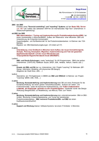 Sepp Kraus
Alte Römerstrasse 14,33154 Salzkotten
 +49 2948 9499830
+ mobil  +49 162 – 4468 790
e-mail:sepp.kraus@sk-consulting.de
S.K. - krausseppcvprojekte14062016pkurz-160829135832 16
2003 bis 2005
Erstellen eines "financial controlling" und "reporting" Systems auf der Basis SQL Server
und .NET inkl. Aufbau des weltweiten DWH für ein internationales High-Tech Unternehmen in
Ottobrunn(Projektleitung)
ab 2002 bis 2005
DB2 Administration / Tuning und Implementierung für Produktionsdatenbanken(DB2) bei
einem Autohersteller in München(BMW). Aufbau der Infrastruktur einer effizienten DBA und
Unterstützung der Entwickler (konzernweit).
Supportaufgaben und Ruf-Bereitschaft für die Produktionsdatenbanken im Rahmen des 7/24-
Betriebs.
Migration von DB2-Datenbankumgebungen (V5 direkt auf V7)
2 Jahre
Unterstützung einer Großbank in München beim Aufbau der neuen Immobiliensparte.
Analyse, Planung, Konzeption, Migration, Implementierung und Test der gesamten
Applikationslandschaft auf den neuen Mandanten (als
Teilprojektleiter/HypoVer4einsbank heute UNICREDIT).
Laufend
DB2- und Oracle Schulungen, sowie "workshops" für AP-Programmierer, DBA's bei großen
Unternehmen (VWFS AG, Raiffeisen Bozen, BASF, AXA, Helvetia, Itellium, Aventis usw. )
Laufend
Einsatz als DBA und DA bei o.g. Unternehmen (inkl. Projekt-"coaching" für Methoden (BP-
Design, Information Modelling und physisches DB-Design))
(Magistrat der Stadt Wien, LBS, ...)
laufend
Übernahme von FA-Ergebnissen in DBMS wie DB2 und ORACLE im Rahmen von Projekt-
"coaching" (BMW, AXA, HVB,...)
2 Jahre
Beratung, Konzepterstellung und Implementierung einer DB und eines Prototypen für die
Kundenbuchhaltung bei einem großen Versandhaus(Quelle). Analyse von Daten- und
Funktionenmodell, sowie die technische Implementierung und Testen (insbesondere
Lasttests) der Ergebnisse gehörten zu den Projektaufgaben. Verwendet wurde das Design-
Werkzeug Designer/2000 zur Modellierung und Mercury Tools zum Testen.
2 Jahre
Beratung, Konzepterstellung und Implementierung einer unternehmensweiten DBA im DB2-
Umfeld. Monitoring, Entwicklungsberatung und Tuning der bestehenden
Produktionsdatenbanken. DBA mehrerer Produktions-DB's auf DB2 bei einem
Kaufhauskonzern(Kaufhof)
2 Jahre
Support und Wartung diverser Software-Systeme bei einem IT-Anbieter in München.
 