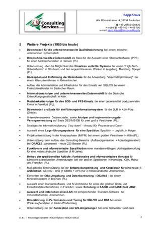 Sepp Kraus
Alte Römerstrasse 14,33154 Salzkotten
 +49 2948 9499830
+ mobil  +49 162 – 4468 790
e-mail:sepp.kraus@sk-consulting.de
S.K. - krausseppcvprojekte14062016pkurz-160829135832 17
5 Weitere Projekte (1989 bis heute)
 Datenmodell für die untemehmensweite Qualitätssicherung bei einem Industrie-
untemehmen in Darmstadt.
 Untemehmensweites Datenmodell als Basis für die Auswahl einer Standardsoftware (PPS)
für einen Motorenhersteller in Hameln (PL).
 Untersuchung über die Möglichkeit des Einsatzes verteilter Systeme bei einem "High-Tech-
Unternehmen" in Ottobrunn und den angeschlossenen Werken in Augsburg, Manching, Speyer
(PL).
 Konzeption und Einführung der Datenbasis für die Anwendung "Zuschnittoptimierung" bei
einem Glasunternehmen in Gelsenkirchen.
 Aufbau der Administration und Infrastruktur für den Einsatz von SQL/DS bei einem
Finanzdienstleister im Badischen Raum.
 lnformationsanalyse und unternehmensweites Datenmodell für die Deutsche
Entwicklungsgesellschaft in Köln.
 Machbarkeitsanalyse für den BDE- und PPS-Einsatz bei einer Lebensmittel produzierenden
Firma in Frankfurt (PL).
 Datenmodell als Basis für ein Führungsinformationssystem für die DLR in Köln-Porz
(Oracle).
 Unternehmensweite Datenmodelle, sowie Analyse und Implementierung der
Vertragsverwaltung auf Basis DB2/lMS-DB für zwei große Versicherer (PL).
 Strategische Informationsplanung ("top down" - Ansatz) für Prozesse und Daten
 Auswahl eines Lagerführungssystems für eine Spedition: Spedition + Logistik, in Haiger.
 Projektunterstützung in der Analysephase (IM/FM) bei einem großen Versicherer in Köln (PL).
 Unterstützung beim Aufbau des Consulting-Bereichs (Aufbauorganisation + Ablauforganisation)
bei ORACLE bundesweit - heute 220 Berater (PL).
 Funktionale und informatorische Spezifikation einer mandantenfähigen Auftragsabwicklung
für eine mittelständische Spedition (8 M-Jahre).
 Umbau der speditionellen Abläufe: Funktionales und informatorisches Konzept für
sämtliche speditionellen Anwendungen bei vier großen Speditionen in Hamburg, Köln, Mainz
und Frankfurt (PL).
 Maßgebliche Unterstützung bei der Entscheidungsfindung und Konzeption für eine neue IT-
Architektur. AS /400 - Unix (+ DBMS + AP's) für 3 mittelständische Unternehmen.
 Einrichten der DBA-Umgebung und Datenbanktuning - DB2/lMS - bei einem
Mineralölkonzern in Bochum (PL).
 Auswahl einer Standardsoftware und IV-Architektur für eines der größten Groß- und
Einzelhandelsunternehmen in Frankfurt, sowie Schulung in SA/SD und CASE-Tool ADW.
 Auswahl und Installation eines LAN mit entsprechender Standard-Software bei
mittelständischen Unternehmen.
 Unterstützung in Performance- und Tuning für SQL/DS und DB2 bei einem
Werkzeughersteller in Baden-Würtemberg
 Unterstützung bei der Konzeption von C/S-Umgebungen bei einer Schweizer Großbank
 