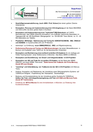 Sepp Kraus
Alte Römerstrasse 14,33154 Salzkotten
 +49 2948 9499830
+ mobil  +49 162 – 4468 790
e-mail:sepp.kraus@sk-consulting.de
S.K. - krausseppcvprojekte14062016pkurz-160829135832 18
 Geschäftsprozessmodellierung (nach ARIS / Prof. Scheer) bei einem großen Chemie-
Unternehmen
 Konzeption, Planung und Implementierung einer C/S-Umgebung auf der Basis DB2/DRDA
und OS/2-LAN's bei einer großen Bank in Eschborn
 Konzeption und Implementierung einer "replicated" DB2-Datenbank auf 3 MVS-
Rechnerknoten über DRDA (Directory-Architektur) zum Auffinden bestimmter Basisdaten im
Tagesgeschäft der 300 Bankfilialen (Mengengerüst: ca. 100.000.000 Trans./Monat, ca. 10 - 20
Mio Datensätze pro Tabelle).
 Physisches DB-Design, Optimierung und Tuning für ADR/DATACOM/DB, DB2, ORACLE
und ADABAS im Systemumfeld (OS und TP-Monitor)
 workshops" zur Einführung neuer DBMS(ORACLE, DB2) und Migrationsplanung
 Performance-PIanung und Tuning von DB2-Anwendungen bei einem Mineralölkonzern in
Bochum (mit Erarbeiten einer ToDO-List für die französischen Entwickler)
 Konzeption und Realisierung eines weltweit verteilten C/S-Systems für ein Auftrags-und
Fehler-Tracking-System eines Weltkonzerns in München. Das Basis-DBMS ist ORACLE.
 Konzeption und Durchführung von Einzel- und Integrationstests in C/S-Projekten
 Konzeption von QS und Tests für ein großes C/S-System auf der Basis des DBMS
ORACLE und eines WIN95 "front-ends". Dabei kamen die Testtools der Firma Mercury
(heute HP) zum Einsatz.
 "coaching" und Unterstützung von Testteams bei der QS in C/S-Projekten (mit Mercury
Tools).
 Analyse, Konzeption und Realisierung der Umstellung eines Zahlungsverkehrs-Systems auf
Y2000/Euro-Fähigkeit. Projektleitung des Teilprojektes "Daueraufträge".
 Beratung und Konzepterstellung bei der Umstellung großer Systeme für Y2000/Euro
Aufbau der Test- und Integrationsumgebung und Test (mit SQS und Mercury-Tools
(heute HP Test-Center)).
 Erstellung von M/Text Macros für eine Immobilienbank in München zur Änderung ihrer
Kundenanschreiben.
 