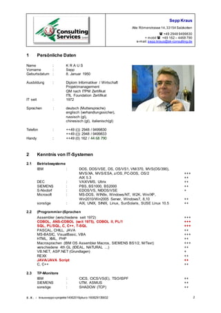 Sepp Kraus
Alte Römerstrasse 14,33154 Salzkotten
 +49 2948 9499830
+ mobil  +49 162 – 4468 790
e-mail:sepp.kraus@sk-consulting.de
S.K. - krausseppcvprojekte14062016pkurz-160829135832 2
1 Persönliche Daten
Name : K R A U S
Vorname : Sepp
Geburtsdatum : 8. Januar 1950
Ausbildung : Diplom Informatiker / Wirtschaft
Projektmanagerment
QM nach ITPM Zertifikat
ITIL Foundation Zertifikat
IT seit : 1972
Sprachen : deutsch (Muttersprache)
englisch (verhandlungssicher),
russisch (gl),
chinesisch (gl), italienisch(gl)
Telefon : ++49 (()) 2948 / 9499830
++49 (()) 2948 / 9499833
Handy : ++49 (0) 162 / 44 68 790
2 Kenntnis von IT-Systemen
2.1 Betriebssysteme
IBM : DOS, DOS/VSE, OS, OS/VS1, VM/370, MVS(OS/390),
MVS/XA, MVS/ESA, z/OS, PC-DOS, OS/2 +++
AIX 5.3 ++
DEC : VAX/VMS, Ultrix ++
SIEMENS : PBS, BS1000, BS2000 ++
S-Nixdorf : EDOS/VS, NIDOS/VSE +
Microsoft : MS-DOS, WIN9x, Windows/NT, W2K, Win/XP,
Win2010/Win2005 Server, Windows7, 8,10 ++
sonstige : AIX, UNIX, SINIX, Linux, SunSolaris, SUSE Linux 10.5 ++
2.2 (Programmier-)Sprachen
Assembler (verschiedene seit 1972) +++
COBOL, ANS-COBOL (seit 1975), COBOL ll, PL/1 +++
SQL, PL/SQL, C, C++, T-SQL +++
PASCAL, CHILL, JAVA ++
MS-BASIC, VisualBasic, VBA +++
HTML, XML, PHP ++
Macrosprachen (lBM OS Assembler Macros, SIEMENS BS1/2, M/Text) +++
verschiedene 4th GL (IDEAL, NATURAL ...) ++
VB.NET, ASP.NET (Grundlagen) +
REXX ++
JAVA/JAVA Script ++
C, C++ ++
2.3 TP-Monitore
IBM : CICS, CICS/VS(E), TSO/ISPF ++
SIEMENS : UTM, ASMUS ++
sonstige : SHADOW (TCP) ++
 