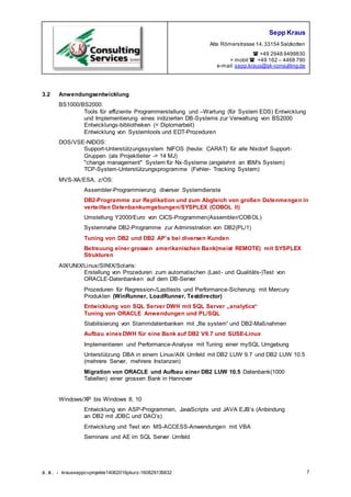 Sepp Kraus
Alte Römerstrasse 14,33154 Salzkotten
 +49 2948 9499830
+ mobil  +49 162 – 4468 790
e-mail:sepp.kraus@sk-consulting.de
S.K. - krausseppcvprojekte14062016pkurz-160829135832 7
3.2 Anwendungsentwicklung
BS1000/BS2000:
Tools für effiziente Programmerstellung und –Wartung (für System EDS) Entwicklung
und Implementierung eines indizierten DB-Systems zur Verwaltung von BS2000
Entwicklungs-bibliotheken (= Diplomarbeit)
Entwicklung von Systemtools und EDT-Prozeduren
DOS/VSE-NIDOS:
Support-Unterstützungssystem NIFOS (heute: CARAT) für alle Nixdorf Support-
Gruppen (als Projektleiter -> 14 MJ)
"change management" System für Nx-Systeme (angelehnt an IBM's System)
TCP-System-Unterstützungsprogramme (Fehler- Tracking System)
MVS-XA/ESA, z/OS:
Assembler-Programmierung diverser Systemdienste
DB2-Programme zur Replikation und zum Abgleich von großen Datenmengen in
verteilten Datenbankumgebungen/SYSPLEX (COBOL II)
Umstellung Y2000/Euro von CICS-Programmen(Assembler/COBOL)
Systemnahe DB2-Programme zur Administration von DB2(PL/1)
Tuning von DB2 und DB2 AP’s bei diversen Kunden
Betreuung einer grossen amerikanischen Bank(meist REMOTE) mit SYSPLEX
Strukturen
AIX/UNIX/Linux/SINIX/Solaris:
Erstellung von Prozeduren zum automatischen (Last- und Qualitäts-)Test von
ORACLE-Datenbanken auf dem DB-Server
Prozeduren für Regression-/Lasttests und Performance-Sicherung mit Mercury
Produkten (WinRunner, LoadRunner, Testdirector)
Entwicklung von SQL Server DWH mit SQL Server „analytics“
Tuning von ORACLE Anwendungen und PL/SQL
Stabilisierung von Stammdatenbanken mit „file system“ und DB2-Maßnahmen
Aufbau einesDWH für eine Bank auf DB2 V9.7 und SUSE-Linux
Implementieren und Performance-Analyse mit Tuning einer mySQL Umgebung
Unterstützung DBA in einem Linux/AIX Umfeld mit DB2 LUW 9.7 und DB2 LUW 10.5
(mehrere Server, mehrere Instanzen)
Migration von ORACLE und Aufbau einer DB2 LUW 10.5 Datenbank(1000
Tabellen) einer grossen Bank in Hannover
Windows/XP bis Windows 8, 10
Entwicklung von ASP-Programmen, JavaScripts und JAVA EJB’s (Anbindung
an DB2 mit JDBC und DAO’s)
Entwicklung und Test von MS-ACCESS-Anwendungen mit VBA
Seminare und AE im SQL Server Umfeld
 
