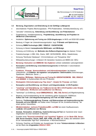 Sepp Kraus
Alte Römerstrasse 14,33154 Salzkotten
 +49 2948 9499830
+ mobil  +49 162 – 4468 790
e-mail:sepp.kraus@sk-consulting.de
S.K. - krausseppcvprojekte14062016pkurz-160829135832 8
3.3 Beratung, Organisation und Entwicklung (in der Zeitfolge aufsteigend)
 verschiedenste Projekte (Rechnungswesen, PPS-Problematiken, Vertriebsunterstützung usf.)
 "pre-sales" Unterstützung, Entwicklung und Durchführung von Präsentationen
 Projektplanung, Installationsberatung, Projektleitung, -durchführung bei Projekten im
DB-Bereich (international)
 Installation, Optimierung und Tuning von CICS-Umgebungen im MVS und DOS/VSE-Umfeld
 Beratung in Fragen der Unternehmensorganisation bzgl. IT-Einsatz und Optimierung
 Schulung DBMS-Technologie (DB2 / ORACLE / CA/DATACOM)
 Schulung im Bereich konzeptioneller DB-Einsatz und DB-Design
 Schulung und Einführung von Methoden des Software-Engineerings bei diversen Firmen
 Produktschulungen in DB2, SQL, Oracle, QMF, DATACOM/DB, IDEAL, Datadictionary
 Schulung "Distributed Databases", C/S-Architekturen und "Perspektive SQL"
 Mitbewerbsuntersuchungen im Bereich 4th Generation Systeme und DBMS (inkl. DD's)
 Beratung / Evaluation von DBMS/4th Gen Systemen anhand erarbeiteter Leistungskriterien
 Konzeption und Einführung eines Datenmanagements mit Methoden in verschiedenen
Unternehmen
 Funktions-, Prozess-, Kommunikations- und Informationsanalysen bei diversen
Unternehmen und Erstellen der logischen und physischen Datenmodelle (Versicherungen,
Speditionen, öffentlicher Dienst...)
 Physisches DB-Design, Optimierung und Tuning für ADR/DATACOM/DB, DB2, ORACLE
und ADABAS im Systemumfeld (OS und TP-Monitor)
 Strategische Informationsplanung ("top down" - Ansatz) für Prozesse und Daten
 Konzeption und Durchführung von Einzel- und Integrationstests in C/S-Projekten
 "coaching" und Unterstützung von Testteams bei der QS in C/S-Projekten unter Einsatz
von Testdirector, WinRunner und LoadRunner von Mercury
 "workshops" zur Einführung neuer DBMS(ORACLE, DB2, SQL Server) und Migrationsplanung
 Beratung und Konzepterstellung bei der Umstellung großer Systeme für Y2000/Euro:
Aufbau der Test- und Integrationsumgebung und Test mit SQS Testtools
 Beratung, Fachkonzepterstellung, Prozess- und Datenanalyse und Implementierung des
Konzepts auf einer DB2-DB und Aufbau eines Prototypen für die „Kundenbuchhaltung“ bei
einem großen Versandhaus
 DB-Administration mehrerer Produktions-DB's auf DB2 bei einem Kaufhauskonzern,
Lasttests mit LoadRunner von Mercury
 Analyse, Konzeption, Umstellung, Implementierung und Test von Systemen einer neuen
Organisation bei einer Großbank in München
 Erstellen eines "financial controlling" und "reporting" Systems auf der Basis SQL Server,
SQL Server Analytics, Oracle, UNIX, ASP, HTML und .NET inkl. Aufbau des weltweiten DWH
für ein internationales High-Tech Unternehmen in München/Ottobrunn
 Schulung, Coaching und Erstellen von Auswertungen für einen Telekom-Anbieter in München
auf der Basis des eingesetzten ORACLE DWH.
 