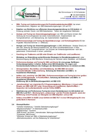 Sepp Kraus
Alte Römerstrasse 14,33154 Salzkotten
 +49 2948 9499830
+ mobil  +49 162 – 4468 790
e-mail:sepp.kraus@sk-consulting.de
S.K. - krausseppcvprojekte14062016pkurz-160829135832 9
 DBA, Tuning und Implementierungen für Produktionsdatenbanken(DB2) bei einem
Automobilkonzern; Migration von DB2-Datenbankumgebungen (V5 auf V7)
 Erstellen von Richtlinien zur effizienten Anwendungsentwicklung im C/S Umfeld mit
Einbezug zentraler Oracle- und DB2-Datenbanken. Testen der eingesetzten Methoden.
 Analyse und Tuning von Anwendungsumgebungen von DB2 und Oracle mit dem Ziel:
Senkung der Accountingkosten bei einem Automobilkonzern. Implementieren der
Tuningmaßnahmen und Überwachung der implementierten Ergebnisse.
 Performanceanalyse und Tuning der Gepäcksteuerungs- und Verladeapplikation für den
Flughafen München(Terminal 2 - ORACLE)
 Analyse und Tuning von Anwendungsumgebungen in DB2 (Middleware: Shadow Direct) mit
dem Ziel: Senkung der Ressourceverbräuche bei einem Einzelhandelskonzern in Köln.
Implementieren der Tuningmaßnahmen und Schulen der Anwendungsentwickler nach den
gewonnenen Erkenntnissen in einem „workshop“
 Coaching von Testteams und QS unter Einsatz von TestDirector und LoadRunner
 Workshop zur Entwicklung weiterführender Strategien im Dienstleistungsbereich unter
Berücksichtigung der IBM Mainframe Entwicklung der nächsten Jahre (Hardware und Software)
 Performance-Analyse und Tuning für DB2 und Oracle für eine grosse Raiffeisen-
Verbandsorganisation in Italien. Aufbau einer QS Infrastruktur für eigen- und
fremdentwickelte Software inkl. Festlegen der Betriebsreifekriterien im Umfeld von DB2.
 Umorganisation, Neu-Aufbau und Unterstützung der DB2 DBA bei einem
Finanzdienstleister in Braunschweig. Schulung der Entwickler und DBA’s in
hausinternen Workshops.
 Aufbau und „coaching“ der DB2 DBA, Performanceanalysen und Tuning bei einer großen
Bank und Bausparkasse in Frankfurt/Main. Schulung der Entwickler und DBA’s in
hausinternen Workshops.
Einführung QS im SW-Entwicklungsumfeld mit DB2 9/10
 „benchmarking“ von migrierten PL/1 Programmsystemen (Mainframe -> Linux) unter
Einsatz von DB2 LUW V9.7 unter Verwendung von LoadRunner, OptimPerfMon –
Auswerten der Laufzeitprotokolle und der Fehler-DUMPs
 Stabilisierung und Performance-Tuning bei einem Handelskonzern im AIX-Umfeld mit
DB2 V8.2 und V9.7 – Beratung beim „outsourcing“ und der Provider-Auswahl, sowie der
Einführung eines Prozesse zur Übergabe von DB2-Objekten und zur QS
 Aufbau einesDWH im SUSE Linux-Umfeld mit DB2 V9.7 in einer VM-Umgebung für eine
große Bank in Hannover
3.4 Konzept-Studien
"Verteilte Verarbeitung / Verteilte Datenbankumgebungen"
"Migrationsvorhaben" im Datenbankumfeld
"Datadictionary"- Systeme
"BDE-Einsatz" bei einem internationalen Nahrungsmittelhersteller
"Produktiver DB2-Einsatz"
"Effizienter Einsatz von DBA in Datenbankumgebungen"
„Informationssysteme und ihre Bedeutung für Unternehmen“
 