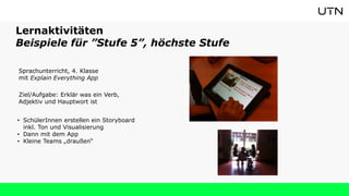 Lernaktivitäten
Beispiele für ”Stufe 5”, höchste Stufe
Sprachunterricht, 4. Klasse
mit Explain Everything App
Ziel/Aufgabe: Erklär was ein Verb,
Adjektiv und Hauptwort ist
• SchülerInnen erstellen ein Storyboard
inkl. Ton und Visualisierung
• Dann mit dem App
• Kleine Teams „draußen“
 