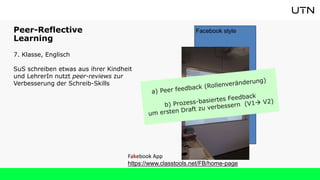 Peer-Reflective
Learning
7. Klasse, Englisch
SuS schreiben etwas aus ihrer Kindheit
und LehrerIn nutzt peer-reviews zur
Verbesserung der Schreib-Skills
Facebook style
Fakebook App
https://www.classtools.net/FB/home-page
 