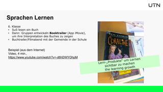 6. Klasse
• SuS lesen ein Buch
• Dann: Gruppen entwickeln Booktrailer (App iMovie),
um ihre Interpretation des Buches zu zeigen
• Buchtrailer/Filmabend mit der Gemeinde in der Schule
Beispiel (aus dem Internet)
Video, 4 min.,
https://www.youtube.com/watch?v=-d6hDWYOhpM
Sprachen Lernen
 