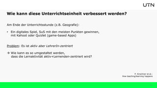 Wie kann diese Unterrichtseinheit verbessert werden?
33
Am Ende der Unterrichtsstunde (z.B. Geografie):
• Ein digitales Spiel, SuS mit den meisten Punkten gewinnen,
mit Kahoot oder Quizlet (game-based Apps)
Problem: Es ist aktiv aber LehrerIn-zentriert
 Wie kann es so umgestaltet werden,
dass die Lernaktivität aktiv+Lernenden-zentriert wird?
P. Kirschner et al.:
How teaching/learning happens
 