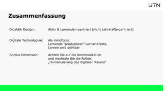 Zusammenfassung
Didaktik Design: Aktiv & Lernenden-zentriert (nicht Lehrkräfte-zentriert)
Digitale Technologien: Als mindtools,
Lernende ”produzieren” Lernartefakte,
Lernen wird sichtbar
Soziale Dimension: Achten Sie auf die Kommunikation
und wechseln Sie die Rollen:
„Humanisierung des digitalen Raums“
38
 
