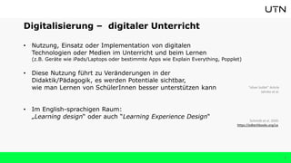4
Digitalisierung – digitaler Unterricht
• Nutzung, Einsatz oder Implementation von digitalen
Technologien oder Medien im Unterricht und beim Lernen
(z.B. Geräte wie iPads/Laptops oder bestimmte Apps wie Explain Everything, Popplet)
• Diese Nutzung führt zu Veränderungen in der
Didaktik/Pädagogik, es werden Potentiale sichtbar,
wie man Lernen von SchülerInnen besser unterstützen kann
• Im English-sprachigen Raum:
„Learning design“ oder auch “Learning Experience Design“
Schmidt et al. 2020
https://edtechbooks.org/ux
“silver bullet” Article
Jahnke et al.
 