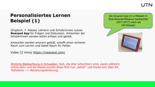 7
Personalisiertes Lernen
Beispiel (1)
(Englisch, 7. Klasse) Lehrerin und SchülerInnen nutzen
Nearpod App für Fragen und Diskussion. Antworten der
SchülerInnen werden sofort erfasst und geteilt.
Antworten werden anonym geteilt, schafft einen sicheren
Raum zum Lernen und bietet Raum für Fehler.
Video (2 mins) https://nearpod.com/
Alle Beispiele habe ich in Klassen in
Skandinavien/Missouri beobachtet
(2011-2017) mehr als
100 Klassen
Ähnliche Beobachtung in Schweden: SuS, die eher schüchtern sind, waren plötzlich
online aktiv und die Klasse konnte diese SUS nun „sehen“ und freute sich über die
Teilnahme --> Beziehungsförderung
 