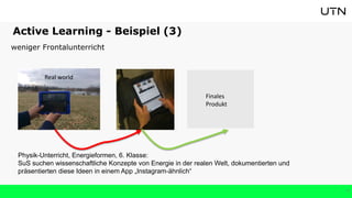 9
Active Learning - Beispiel (3)
weniger Frontalunterricht
Physik-Unterricht, Energieformen, 6. Klasse:
SuS suchen wissenschaftliche Konzepte von Energie in der realen Welt, dokumentierten und
präsentierten diese Ideen in einem App „Instagram-ähnlich“
Real world
Finales
Produkt
 