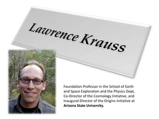 Lawrence Krauss Foundation Professor in the School of Earth and Space Exploration and the Physics Dept, Co-Director of the Cosmology Initiative, and Inaugural Director of the Origins Initiative at Arizona State University. 