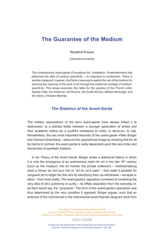The Guarantee of the Medium

                                         Rosalind Krauss

                                         Columbia University




   The contemporary avant-garde (Conceptual Art, Installation, Postmodernism) has
   jettisoned the idea of medium specificity – so important to modernism. There is
   another vanguard, however, that finds a new way to exploit the role of the medium for
   securing the meaning of the work of art through the modernist strategy of medium-
   specificity. This essay examines this latter for the practice of the French artist,
   Sophie Calle, the American, Ed Ruscha, the South-African, William Kentridge, and
   the Swiss, Christian Marclay.



                     The Dialetics of the Avant-Garde


The military associations of the term avant-garde have always linked it to
destruction, to a pitched battle between a younger generation of artists and
their academic elders–as a youthful resistance to order, to decorum, to rule.
Nonetheless, the two most important theorists of the avant-garde–Peter Bürger
and Clement Greenberg – obscure this oppositional image by showing that for all
its claims to combat, the avant-garde is really dependent upon the very order and
hierarchies of aesthetic tradition.

     In his Theory of the Avant-Garde, Bürger writes a dialectical history in which
it is only the emergence of an autonomous realm for art in the late 19th century
(such as the museum, the art market, the private collection) – institutionalizing
what is known as l’art pour l’art or “art for art’s sake” – that made it possible for
vanguard art to target the fine arts by identifying them as withdrawal – escapist or
elitist – from lived reality. The avant-garde’s opposition consisted of contesting the
very idea of art’s autonomy or purity – its effete separation from the everyday or,
as Kant would say, the “purposive.” The form of the avant-garde’s opposition was
thus determined by the very condition it opposed, Bürger argues, such that an
embrace of the commercial or the instrumental would liberate vanguard work from



                              Tiina Arppe, Timo Kaitaro & Kai Mikkonen 2009
                   Writing in Context: French Literature, Theory and the Avant-Gardes
           L’écriture en contexte : littérature, théorie et avant-gardes françaises au XX e siècle



                  Studies across Disciplines in the Humanities and Social Sciences 5.
                     Helsinki: Helsinki Collegium for Advanced Studies. 139 –145.
 