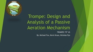 Trompe: Design and
Analysis of a Passive
Aeration Mechanism
TROMPES “R” US
By: Michael Fox, Kevin Kraus, Nicholas Pyo
 