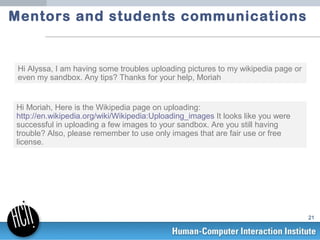 Mentors and students communications


 Hi Alyssa, I am having some troubles uploading pictures to my wikipedia page or
 ev...