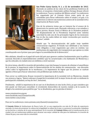 San	
   Pedro	
   Garza	
   García,	
   N.	
   L.	
   a	
   22	
   de	
   noviembre	
   de	
   2012.	
  
                                                                  Haciendo	
  un	
  análisis	
  de	
  las	
  raíces	
  de	
  los	
  problemas	
  históricos	
  de	
  
                                                                  México,	
  el	
  ensayista	
  e	
  historiador	
  político	
  Enrique	
  Krauze	
  ofreció	
  
                                                                  la	
  conferencia	
  “Luces	
  y	
  sombras	
  del	
  México	
  actual”.	
  La	
  conferencia	
  
                                                                  fue	
   organizada	
   por	
   el	
   Consejo	
   Cívico	
   como	
   parte	
   de	
   sus	
  
                                                                  actividades	
   para	
   llevar	
   reflexiones	
   sobre	
   el	
   estado	
   y	
   el	
   país.	
   A	
   la	
  
                                                                  conferencia	
  se	
  dieron	
  cita	
  numerosos	
  actores	
  de	
  la	
  sociedad	
  civil	
  y	
  
                                                                  empresarios	
  de	
  Nuevo	
  León.	
  
                                                                  	
  
                                                                  Uno	
   de	
   los	
   primeros	
   temas	
   que	
   se	
   trataron	
   fue	
   el	
   avance	
   de	
   la	
  
                                                                  democracia	
  en	
  nuestro	
  país.	
  Haciendo	
  referencia	
  a	
  sus	
  estudios	
  y	
  
                                                                  libros	
   previos,	
   Krauze	
   evocó	
   al	
   México	
   de	
   la	
   Dictadura	
   perfecta.	
  
                                                                  "El	
   desplazamiento	
   de	
   la	
   Presidencia	
   Imperial	
   como	
   máxima	
  
                                                                  autoridad	
  ha	
  sido	
  uno	
  de	
  los	
  principales	
  logros	
  de	
  los	
  mexicanos	
  
                                                                  hoy	
   en	
   día,	
   los	
   cuales	
   deben	
   ser	
   mejor	
   reconocidos	
   por	
   nosotros	
  
                                                                  mismos",	
  señaló.	
  	
  
                                                                  	
  
                                                                  Añadió	
   que	
   "la	
   desconcentración	
   del	
   poder	
   trajo	
   también	
  
                                                                  consecuencias	
   negativas.	
   El	
   Estado	
   luce	
   debilitado	
   y	
   nos	
   hemos	
  
                                                                  visto	
   obligados	
   a	
   crear	
   organismos	
   que	
   antes	
   no	
   existían.	
   Las	
  
                                                                  instituciones	
  de	
  seguridad	
  y	
  de	
  transparencia	
  que	
  apenas	
  se	
  están	
  
constituyendo	
  son	
  el	
  primer	
  paso	
  para	
  lograr	
  la	
  consolidación	
  de	
  la	
  democracia".	
  
	
  
Más	
   adelante,	
   ahondó	
   en	
   el	
   papel	
   del	
   norte	
   del	
   país	
   para	
   generar	
   cambios	
   fundamentales	
   para	
   la	
   política	
  
nacional.	
   Recordó	
   el	
   emprendedurismo	
   simbólico	
   que	
   ha	
   caracterizado	
   a	
   los	
   habitantes	
   de	
   Monterrey	
   y	
  
que	
  ha	
  colocado	
  a	
  la	
  ciudad	
  como	
  un	
  emblema	
  a	
  nivel	
  nacional.	
  	
  
	
  
En	
  otros	
  temas,	
  abordó	
  la	
  vocación	
  del	
  periodista	
  y	
  que	
  éste	
  busque	
  la	
  manera	
  de	
  eliminar	
  el	
  amarillismo	
  
de	
   la	
   prensa;	
   la	
   importancia	
   sobre	
   la	
   democratización	
   de	
   los	
   medios	
   de	
   comunicación;	
   	
   una	
   discusión	
  
crítica	
   sobre	
   la	
   legalización	
   de	
   la	
   marihuana;	
   y	
   la	
   importancia	
   de	
   lograr	
   que	
   los	
   jóvenes	
   se	
   vuelvan	
  
agentes	
  críticos	
  para	
  buscar	
  soluciones	
  a	
  los	
  problemas	
  que	
  atañen	
  al	
  país.	
  
	
  
Para	
   cerrar	
   su	
   conferencia,	
   Krauze	
   reconoció	
   la	
   importancia	
   de	
   la	
   sociedad	
   civil	
   en	
   Monterrey,	
   citando	
  
sus	
  avances	
  y	
  logros.	
  “Quiero	
  subrayar	
  el	
  papel	
  de	
  la	
  sociedad	
  civil:	
  la	
  mejor	
  forma	
  de	
  salir	
  es	
  mediante	
  la	
  
participación	
  ciudadana,	
  no	
  hay	
  de	
  otra”,	
  mencionó.	
  
	
  
Finalmente,	
  	
  señaló	
  la	
  importancia	
  de	
  no	
  caer	
  en	
  el	
  desaliento	
  en	
  esta	
  lucha	
  cívica,	
  ya	
  que	
  considera	
  que	
  
éste	
   puede	
   ser	
   letal	
   para	
   consolidar	
   el	
   crecimiento	
   democrático	
   de	
   nuestra	
   ciudad	
   y	
   de	
   la	
   nación.	
   Se	
  
dirigió	
  a	
  los	
  asistentes	
  para	
  pedirles	
  que	
  "no	
  se	
  desalienten,	
  que	
  no	
  pierdan	
  el	
  ánimo".	
  	
  
	
  
www.consejovicivo.org.mx	
  
www.facebook.com/ConsejoCivicoNL	
  
www.twitter.com/ccinlac	
  
	
  
Para	
  ver	
  la	
  conferencia:	
  www.ustream.com/channel/consejocivico	
  
	
  
El	
   Consejo	
   Cívico	
   de	
   Instituciones	
   de	
   Nuevo	
   León,	
   A.C.	
   es	
   una	
   organización	
   con	
   más	
   de	
   30	
   años	
   de	
   experiencia	
  
avocada	
  a	
  la	
  tarea	
  de	
  promover	
  la	
  cultura	
  de	
  la	
  legalidad,	
  la	
  cultura	
  de	
  la	
  paz	
  y	
  a	
  provocar	
  la	
  activación	
  ciudadana	
  
en	
  los	
  barrios	
  y	
  colonias	
  de	
  la	
  zona	
  metropolitana.	
  En	
  la	
  vocación	
  del	
  Consejo	
   Cívico	
  está	
  la	
  transformación	
  de	
  la	
  
ciudad	
  y	
  de	
  sus	
  instituciones	
  públicas	
  para	
  alcanzar	
  una	
  mejor	
  calidad	
  de	
  vida	
  para	
  los	
  habitantes,	
  la	
  creación	
  de	
  
climas	
  de	
  paz	
  y	
  una	
  sana	
  vida	
  en	
  comunidad.	
  	
  
 