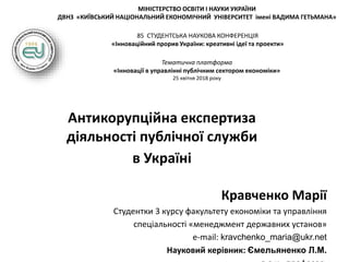 МІНІСТЕРСТВО ОСВІТИ І НАУКИ УКРАЇНИ
ДВНЗ «КИЇВСЬКИЙ НАЦІОНАЛЬНИЙ ЕКОНОМІЧНИЙ УНІВЕРСИТЕТ імені ВАДИМА ГЕТЬМАНА»
85 СТУДЕНТСЬКА НАУКОВА КОНФЕРЕНЦІЯ
«Інноваційний прорив України: креативні ідеї та проекти»
Тематична платформа
«Інновації в управлінні публічним сектором економіки»
25 квітня 2018 року
Антикорупційна експертиза
діяльності публічної служби
в Україні
Кравченко Марії
Студентки 3 курсу факультету економіки та управління
спеціальності «менеджмент державних установ»
e-mail: kravchenko_maria@ukr.net
Науковий керівник: Ємельяненко Л.М.
 