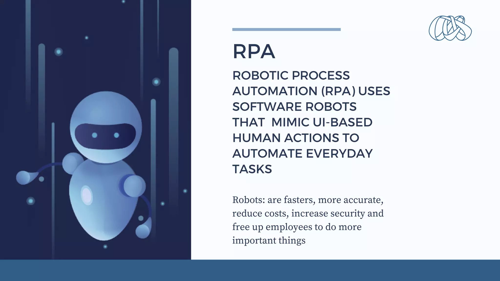 Robots: are fasters, more accurate,
reduce costs, increase security and
free up employees to do more
important things
RPA
ROBOTIC PROCESS
AUTOMATION (RPA) USES
SOFTWARE ROBOTS
THAT  MIMIC UI-BASED
HUMAN ACTIONS TO
AUTOMATE EVERYDAY
TASKS
 