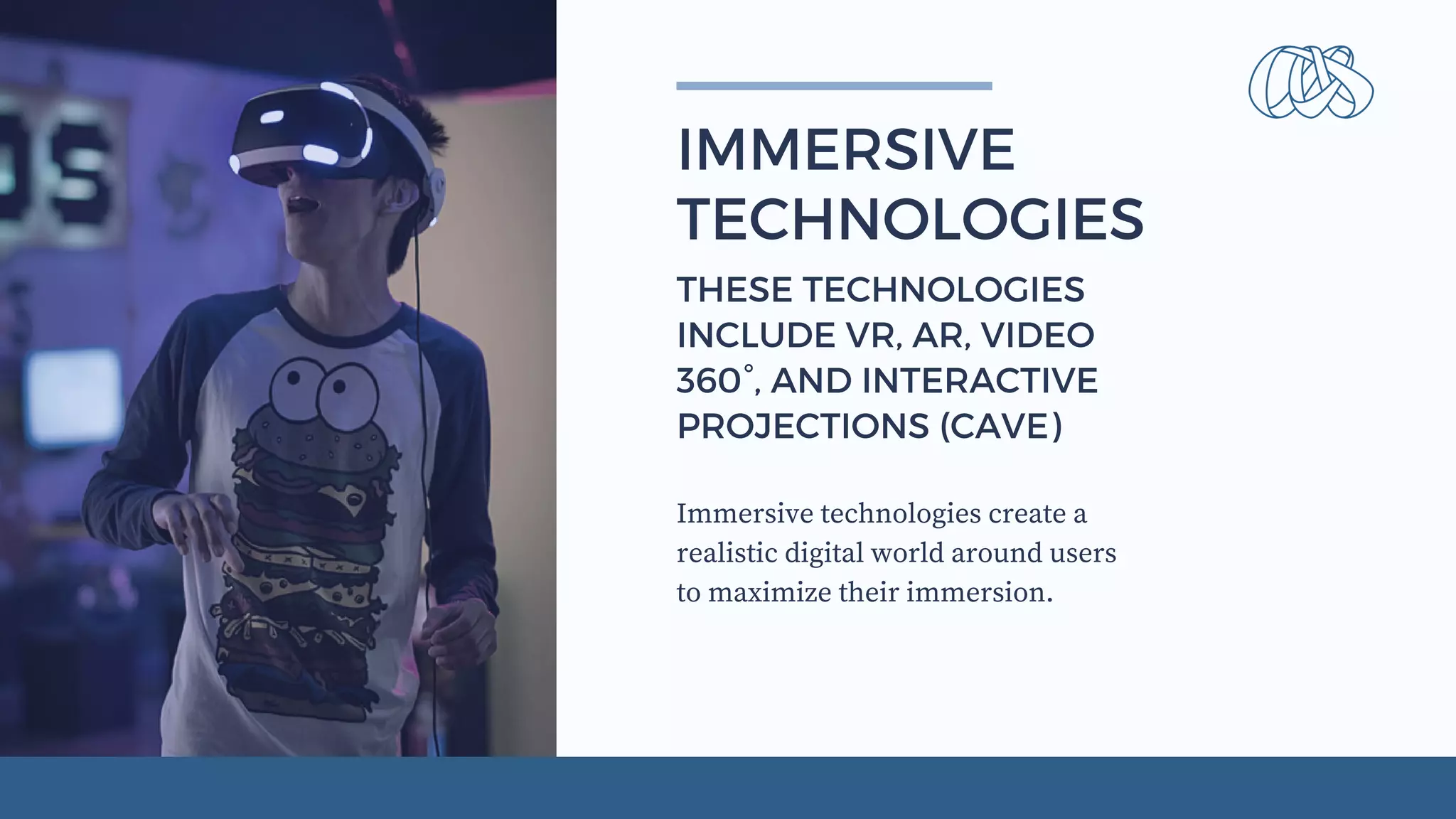 Immersive technologies create a
realistic digital world around users
to maximize their immersion.
IMMERSIVE
TECHNOLOGIES
THESE TECHNOLOGIES
INCLUDE VR, AR, VIDEO
360°, AND INTERACTIVE
PROJECTIONS (CAVE)
 
