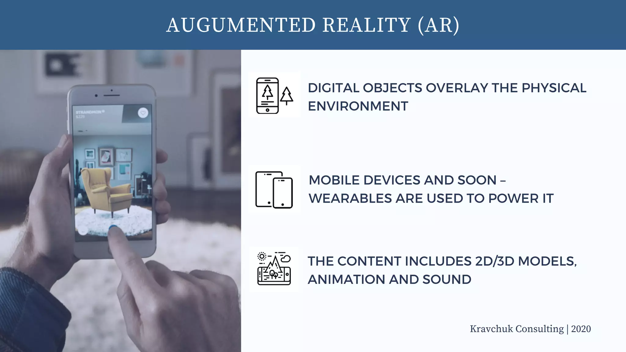 AUGUMENTED REALITY (AR)
DIGITAL OBJECTS OVERLAY THE PHYSICAL
ENVIRONMENT
MOBILE DEVICES AND SOON –
WEARABLES ARE USED TO POWER IT
THE CONTENT INCLUDES 2D/3D MODELS,
ANIMATION AND SOUND
Kravchuk Consulting | 2020
 