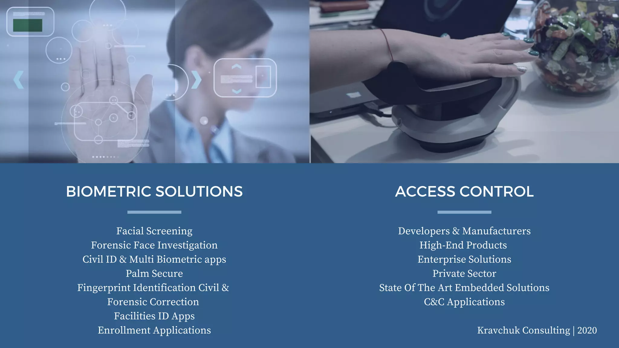 Kravchuk Consulting | 2020
Facial Screening
Forensic Face Investigation
Civil ID & Multi Biometric apps
Palm Secure
Fingerprint Identification Civil &
Forensic Correction
Facilities ID Apps
Enrollment Applications
BIOMETRIC SOLUTIONS
Developers & Manufacturers
High-End Products
Enterprise Solutions
Private Sector
State Of The Art Embedded Solutions
C&C Applications
ACCESS CONTROL
 