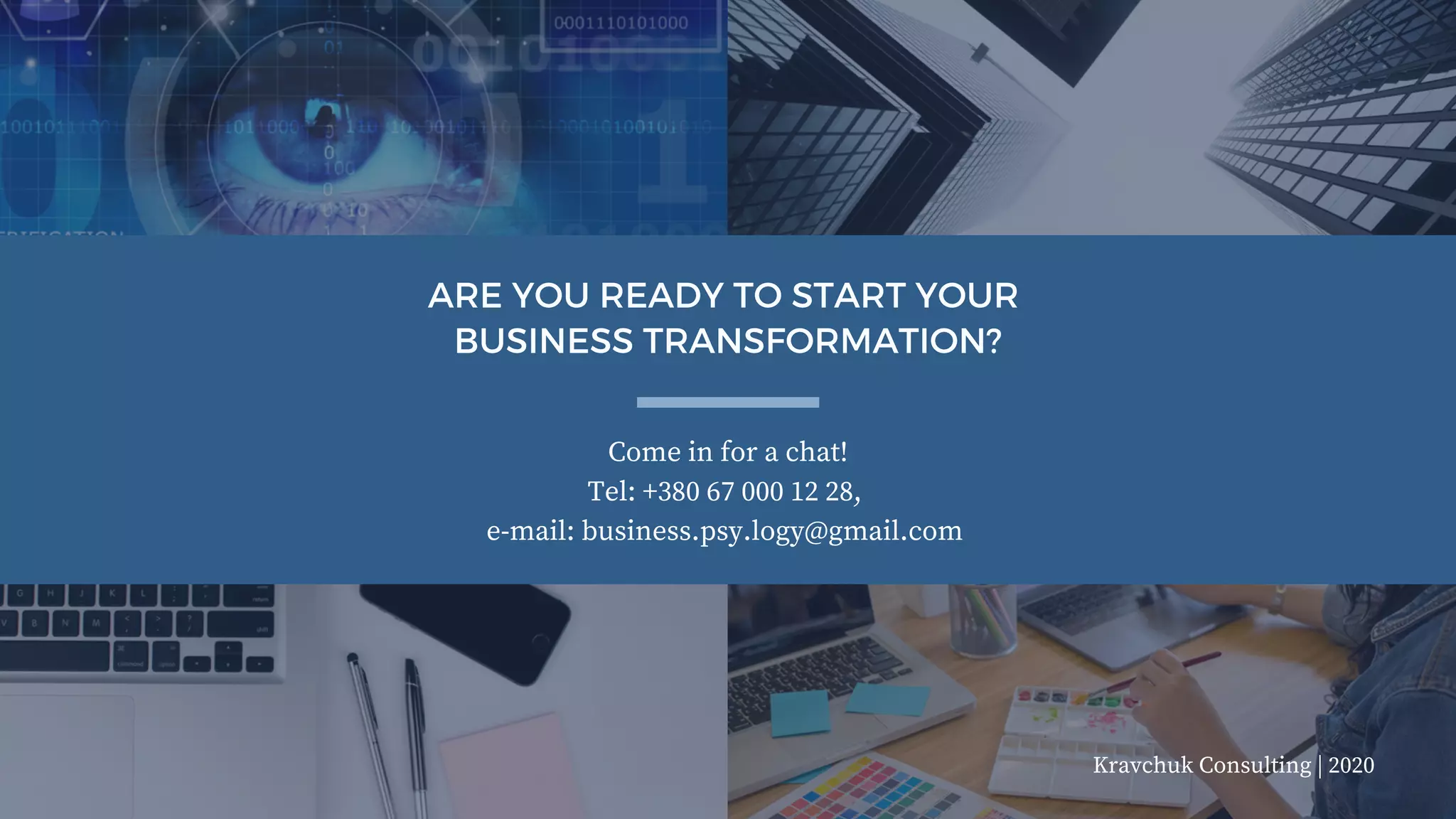Come in for a chat!
Tel: +380 67 000 12 28,
e-mail: business.psy.logy@gmail.com
ARE YOU READY TO START YOUR
BUSINESS TRANSFORMATION?
Kravchuk Consulting | 2020
 