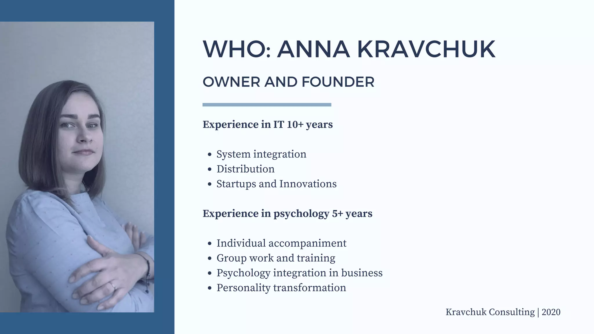 System integration
Distribution
Startups and Innovations
Individual accompaniment
Group work and training
Psychology integration in business
Personality transformation
Experience in IT 10+ years
Experience in psychology 5+ years
WHO: ANNA KRAVCHUK
OWNER AND FOUNDER
Kravchuk Consulting | 2020
 