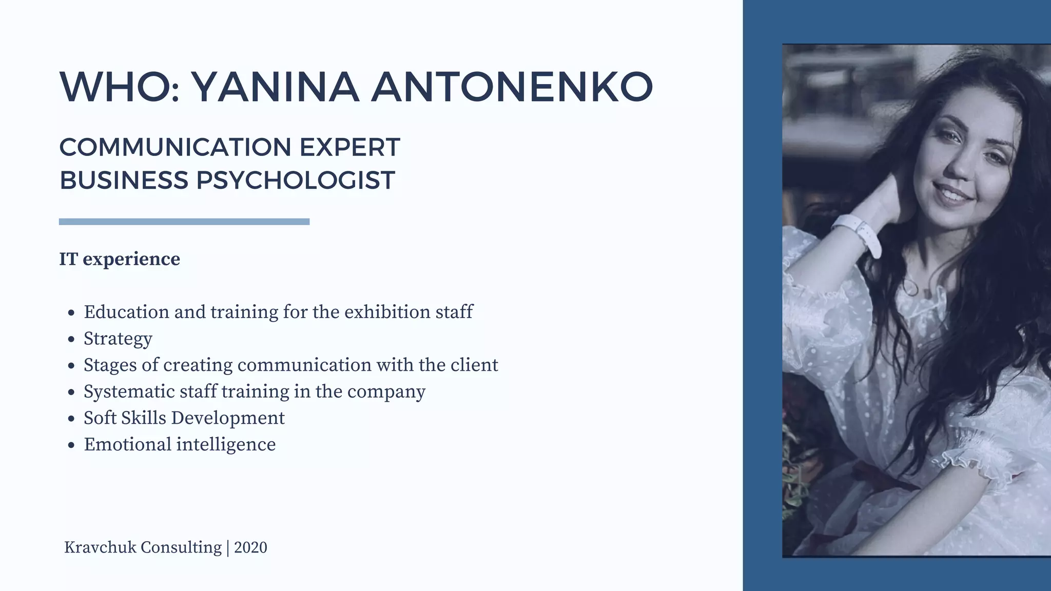 Education and training for the exhibition staff
Strategy
Stages of creating communication with the client
Systematic staff training in the company
Soft Skills Development
Emotional intelligence
IT experience
WHO: YANINA ANTONENKO
COMMUNICATION EXPERT
BUSINESS PSYCHOLOGIST
Kravchuk Consulting | 2020
 