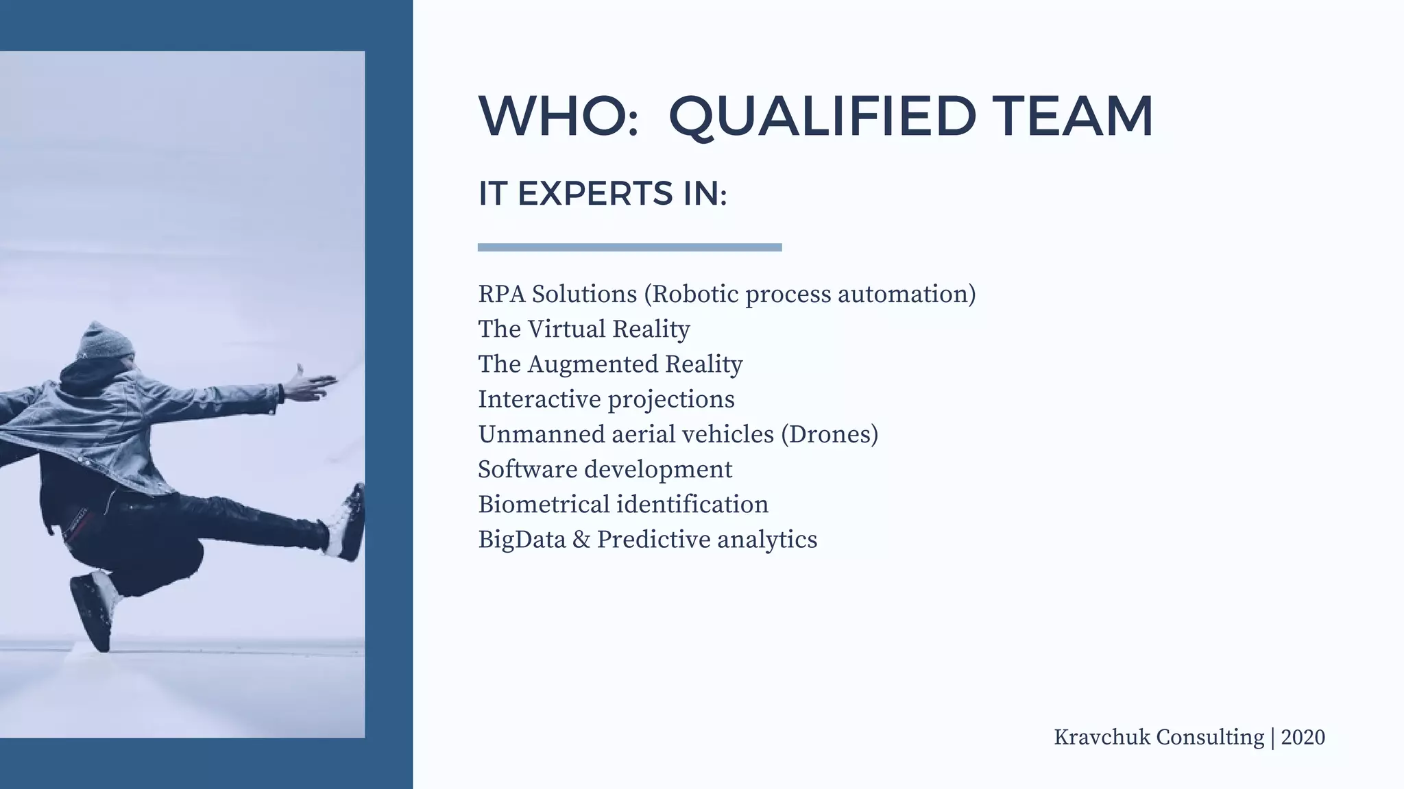 RPA Solutions (Robotic process automation)
The Virtual Reality
The Augmented Reality
Interactive projections
Unmanned aerial vehicles (Drones)
Software development
Biometrical identification
BigData & Predictive analytics
WHO: QUALIFIED TEAM
IT EXPERTS IN:
Kravchuk Consulting | 2020
 